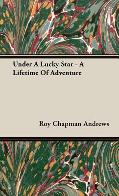 Under a Lucky Star - A Lifetime of Adventure by Roy Chapman Andrews