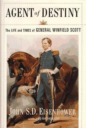 Agent Of Destiny: The Life And Times Of General Winfield Scott by John S.D. Eisenhower, John S.D. Eisenhower