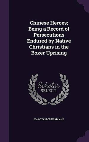 Chinese Heroes; Being a Record of Persecutions Endured by Native Christians in the Boxer Uprising by Isaac Taylor Headland