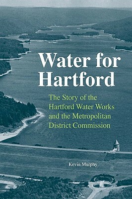 Water for Hartford: The Story of the Hartford Water Works and the Metropolitan District Commission by Kevin Murphy