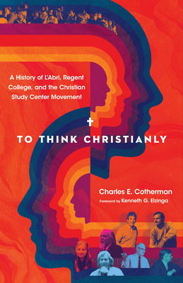 To Think Christianly: A History of l'Abri, Regent College, and the Christian Study Center Movement by Kenneth G. Elzinga, Charles E. Cotherman