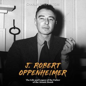 J. Robert Oppenheimer. The Life and Legacy of the Father of the Atomic Bomb by Charles River Editors