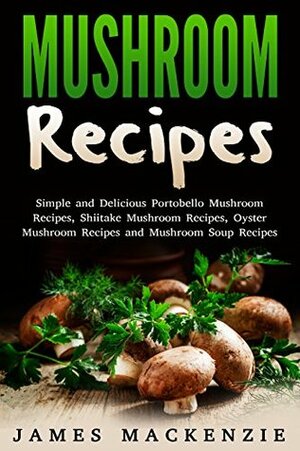 Mushroom Recipes: Simple and Delicious Portobello Mushroom Recipes, Shiitake Mushroom Recipes, Oyster Mushroom Recipes and Mushroom Soup Recipes (mushroom ... recipes, chicken and mushroom recipes) by James MacKenzie