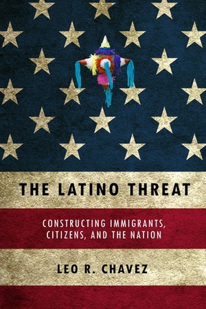 The Latino Threat: Constructing Immigrants, Citizens, and the Nation by Leo R. Chavez