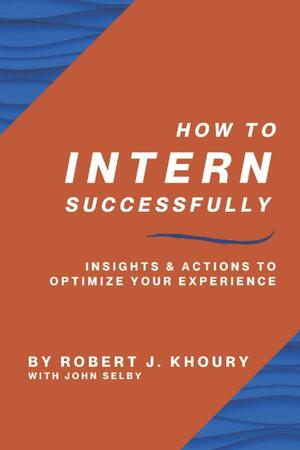 How to Intern Successfully: Insights & Actions to Optimize Your Experience by Robert J. Khoury, Robert J. Khoury, John Selby, John Selby