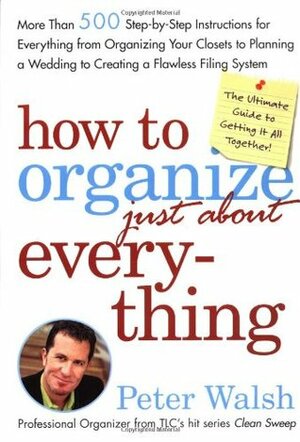How to Organize (Just About) Everything: More Than 500 Step-By-Step Instructions for Everything from Organizing Your Closets to Planning a Wedding to Creating a Flawless Filing System by Peter Walsh
