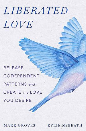 Liberated Love: Release Codependent Patterns and Create the Love You Desire by Kylie McBeath, Mark Groves