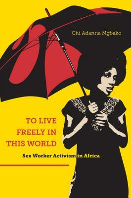 To Live Freely in This World: Sex Worker Activism in Africa by Chi Adanna Mgbako