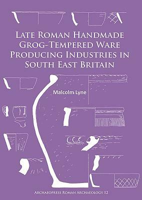 Late Roman Handmade Grog-Tempered Ware Producing Industries in South East Britain by Malcolm Lyne