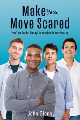 Make Your Move Scared: From Your Reality, Through Uncertainty, To Your Destiny by John Glenn