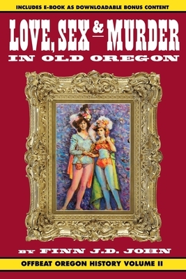 Love, Sex and Murder in Old Oregon: Offbeat Oregon History Vol. 2 by Finn J. D. John