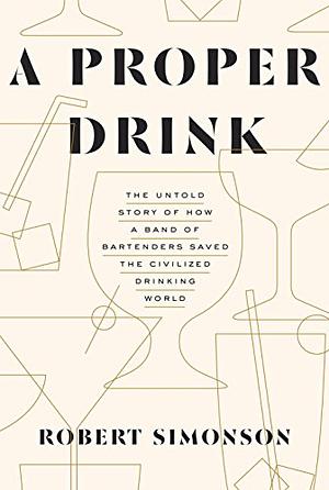 A Proper Drink: The Untold Story of How a Band of Bartenders Saved the Civilized Drinking World by Robert Simonson