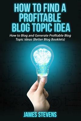 How to Find a Profitable Blog Topic Idea: How to Blog and Generate Profitable Bl by James Stevens