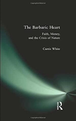 The Barbaric Heart: Faith, Money, and the Crisis of Nature by Curtis White