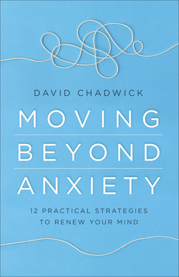 Moving Beyond Anxiety: 12 Practical Strategies to Renew Your Mind by David Chadwick