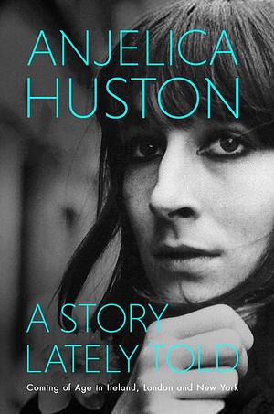 A Story Lately Told: Coming of Age in London, Ireland and New York by Anjelica Huston