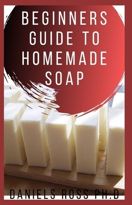 Beginners Guide to Homemade Soap: Step-by-Step Guide to Creating Soap at Home, Using Natural Ingredients.Discovery All the Secrets About Soap Making(T by Daniels Ross Ph. D.