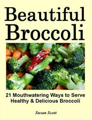 Beautiful Broccoli - 21 Mouthwatering Ways to Serve Healthy and Delicious Broccoli by Susan Scott
