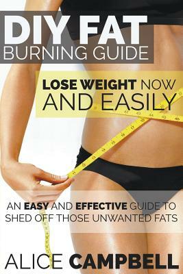 DIY Fat Burning Guide: Lose Weight Now and Easily: An Easy and Effective Guide to Shed Off Those Unwanted Fats by Alice Campbell