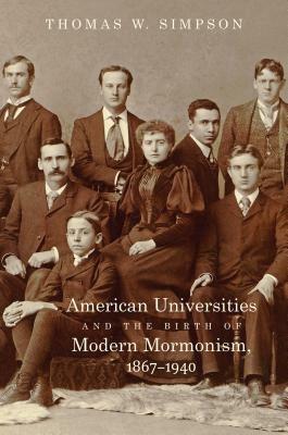 American Universities and the Birth of Modern Mormonism, 1867-1940 by Thomas W. Simpson