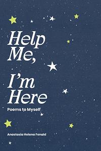 Help Me, I'm Here: Poems to Myself by Anastasia Helena Fenald