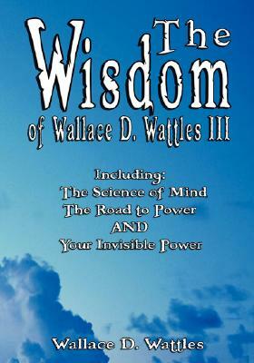 The Wisdom of Wallace D. Wattles III - Including: The Science of Mind, The Road to Power AND Your Invisible Power by Wallace D. Wattles