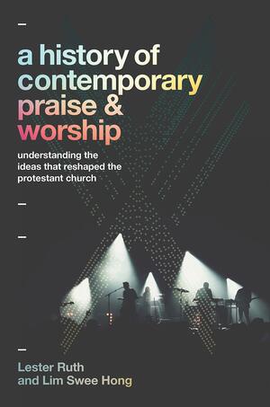 A History of Contemporary Praise & Worship: Understanding the Ideas That Reshaped the Protestant Church by Lim Swee Hong, Lester Ruth