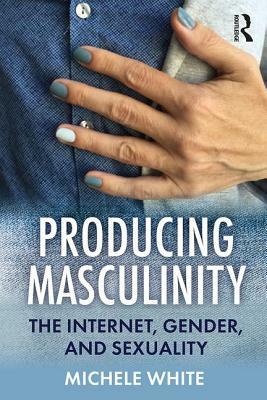 Producing Masculinity: The Internet, Gender, and Sexuality by Michele White