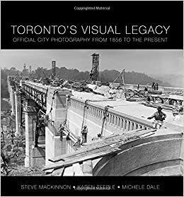 Toronto's Visual Legacy: Official City Photography from 1856 to the Present by Karen Teeple, Steve Mackinnon, Michele Dale