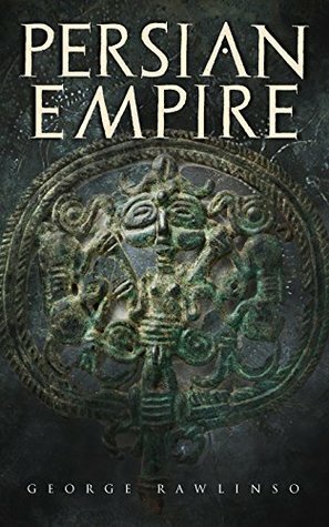 Persian Empire: Illustrated Edition: Conquests in Mesopotamia and Egypt, Wars Against Ancient Greece, The Great Emperors: Cyrus the Great, Darius I and Xerxes I by George Rawlinson