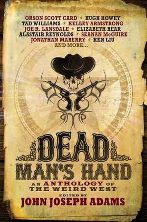 Dead Man's Hand: An Anthology of the Weird West by Beth Revis, David Farland, Tobias S. Buckell, Mike Resnick, Elizabeth Bear, Rajan Khanna, Seanan McGuire, Jonathan Maberry, Jeffrey Ford, Ken Liu, Alastair Reynolds, Joe R. Lansdale, Charles Yu, Walter Jon Williams, Laura Anne Gilman, Christie Yant, John Joseph Adams, Ben H. Winters, Fred Van Lente, Orson Scott Card, Tad Williams, Hugh Howey, Kelley Armstrong, Alan Dean Foster