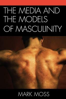 The Media and the Models of Masculinity by Mark Moss