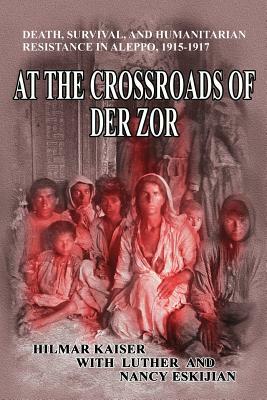 At the Crossroads of Der Zor: Death, Survival, and Humanitarian Resistance in Aleppo, 1915-1917 by Nancy Eskijian, Luther Eskijian, Hilmar Kaiser