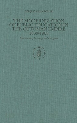 The Modernization of Public Education in the Ottoman Empire, 1839-1908: Islamization, Autocracy and Discipline by Selçuk Akşin Somel