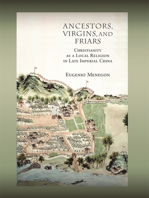 Ancestors, Virgins, & Friars: Christianity as a Local Religion in Late Imperial China by Eugenio Menegon