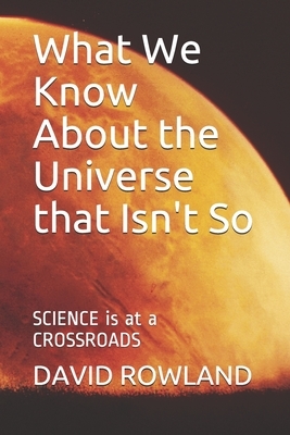 What We Know About the Universe that Isn't So: SCIENCE is at a CROSSROADS by David Rowland