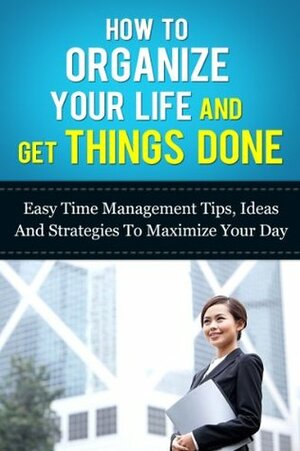 How to Organize Your Life And Get Things Done: Easy Time Management Tips, Ideas, And Strategies To Maximize Your Day (Time Managment And Organization- How To Manage Your Daily Routine Series) by Michael Manning
