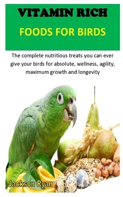 Vitamin Rich Foods for Birds: The complete nutritious treats you can ever give your birds for absolute, wellness, agility, maximum growth and longev by Jackson Ryan