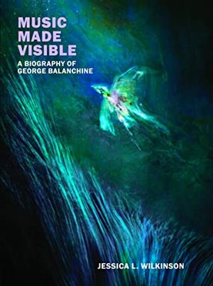 Music Made Visible: A Biography of George Balanchine by Jessica L. Wilkinson