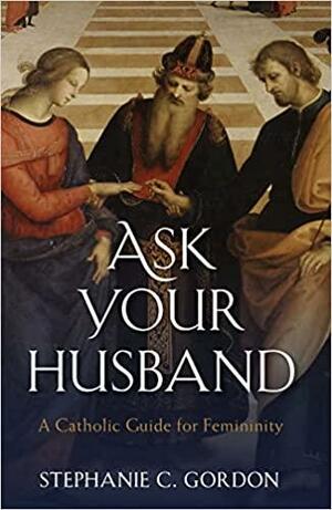 Ask your Husband: A Catholic Guide to Femininity by Stephanie C. Gordon