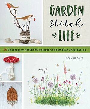 Garden Stitch Life: Embroidery Motifs and Projects to Grow Your Inspiration by Kazuko Aoki