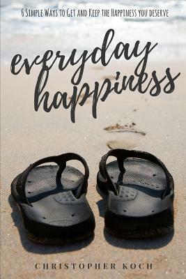 Everyday Happiness: 6 Simple Ways to Get and Keep the Happiness You Deserve by Christopher Koch