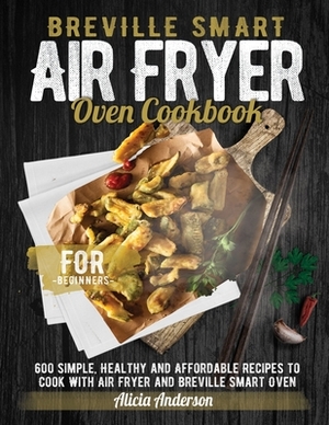 Breville Smart Air Fryer Oven Cookbook for Beginners: 600 Simple, Healthy and Affordable Recipes to Cook with Air Fryer and Breville Smart Oven by Alicia Anderson