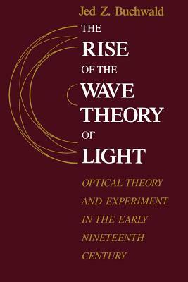 The Rise of the Wave Theory of Light: Optical Theory and Experiment in the Early Nineteenth Century by Jed Z. Buchwald