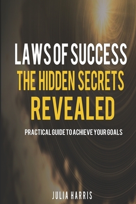 Laws Of Success: The Hidden Secrets Revealed: Practical Guide To achieve Your Goals by Julia Harris