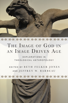 The Image of God in an Image Driven Age: Explorations in Theological Anthropology by Beth Felker Jones, Jeffrey W. Barbeau