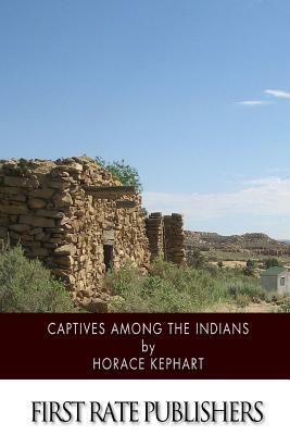 Captives among the Indians: Firsthand Narratives of Indian Wars, Customs, Tortures, and Habits of Life in Colonial Times by Horace Kephart