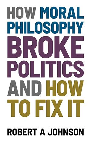 How Moral Philosophy Broke Politics: And How To Fix It by Robert A. Johnson