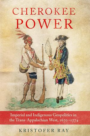 Cherokee Power: Imperial and Indigenous Geopolitics in the Trans-Appalachian West, 1670–1774 by Kristofer Ray