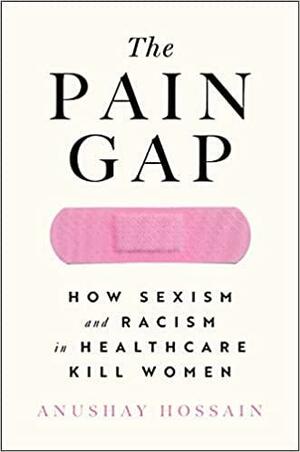The Pain Gap: How Sexism and Racism in Healthcare Kill Women by Anushay Hossain